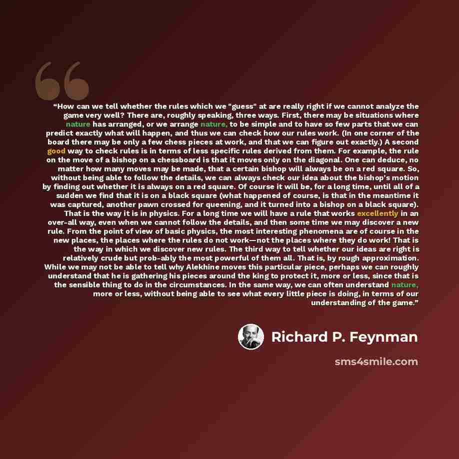 “How can we tell whether the rules which we "guess" at are really right if we cannot analyze the game very well? There are, roughly speaking, three ways. First, there may be situations where nature has arranged, or we arrange nature, to be simple and to have so few parts that we can predict exactly…” quote by Richard P. Feynman