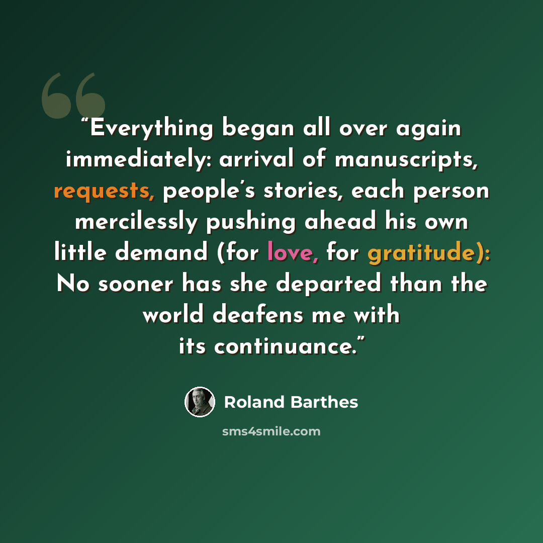 “Everything began all over again immediately: arrival of manuscripts, requests, people’s stories, each person mercilessly pushing ahead his own little demand (for love, for gratitude): No sooner has she departed than the world deafens me with its continuance.” quote by Roland Barthes