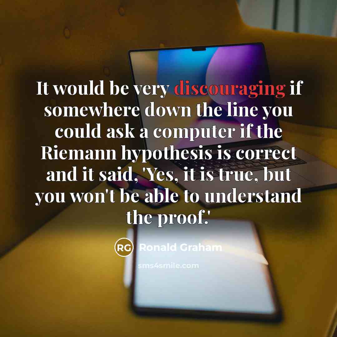 “It would be very discouraging if somewhere down the line you could ask a computer if the Riemann hypothesis is correct and it said, 'Yes, it is true, but you won't be able to understand the proof.'” quote by Ronald Graham