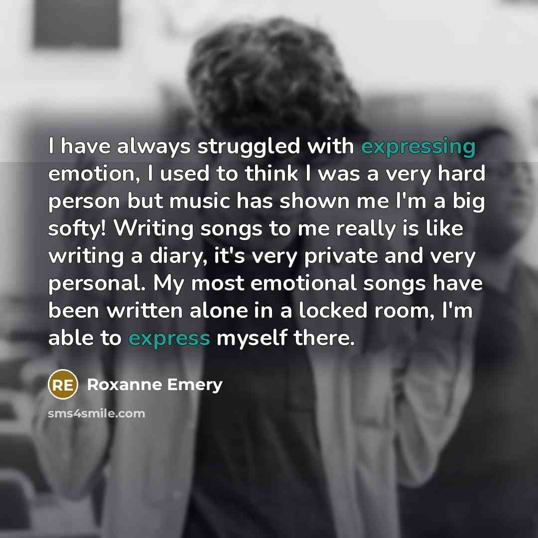 “I have always struggled with expressing emotion, I used to think I was a very hard person but music has shown me I'm a big softy! Writing songs to me really is like writing a diary, it's very private and very personal. My most emotional songs have been written alone in a locked room, I'm able to…” quote by Roxanne Emery