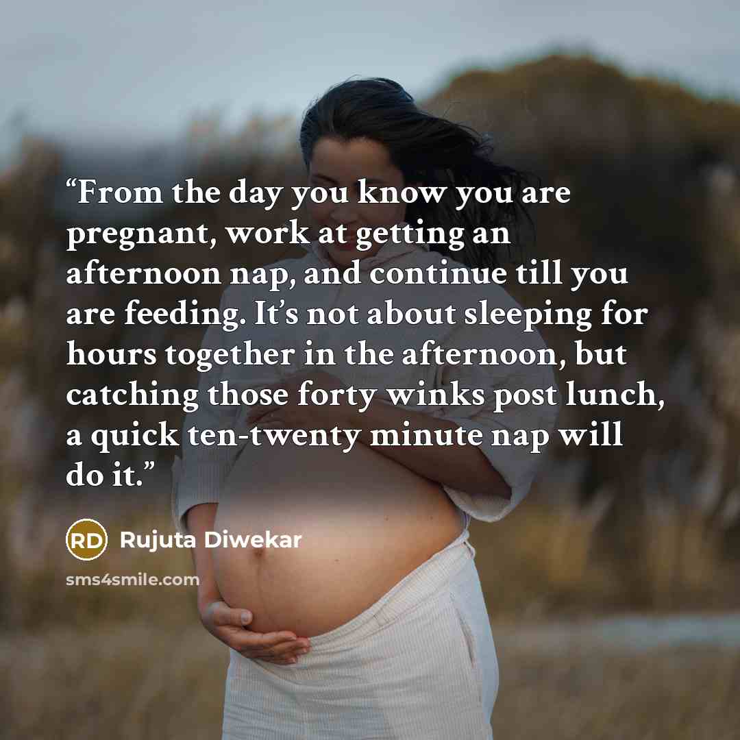 “From the day you know you are pregnant, work at getting an afternoon nap, and continue till you are feeding. It’s not about sleeping for hours together in the afternoon, but catching those forty winks post lunch, a quick ten-twenty minute nap will do it.” quote by Rujuta Diwekar