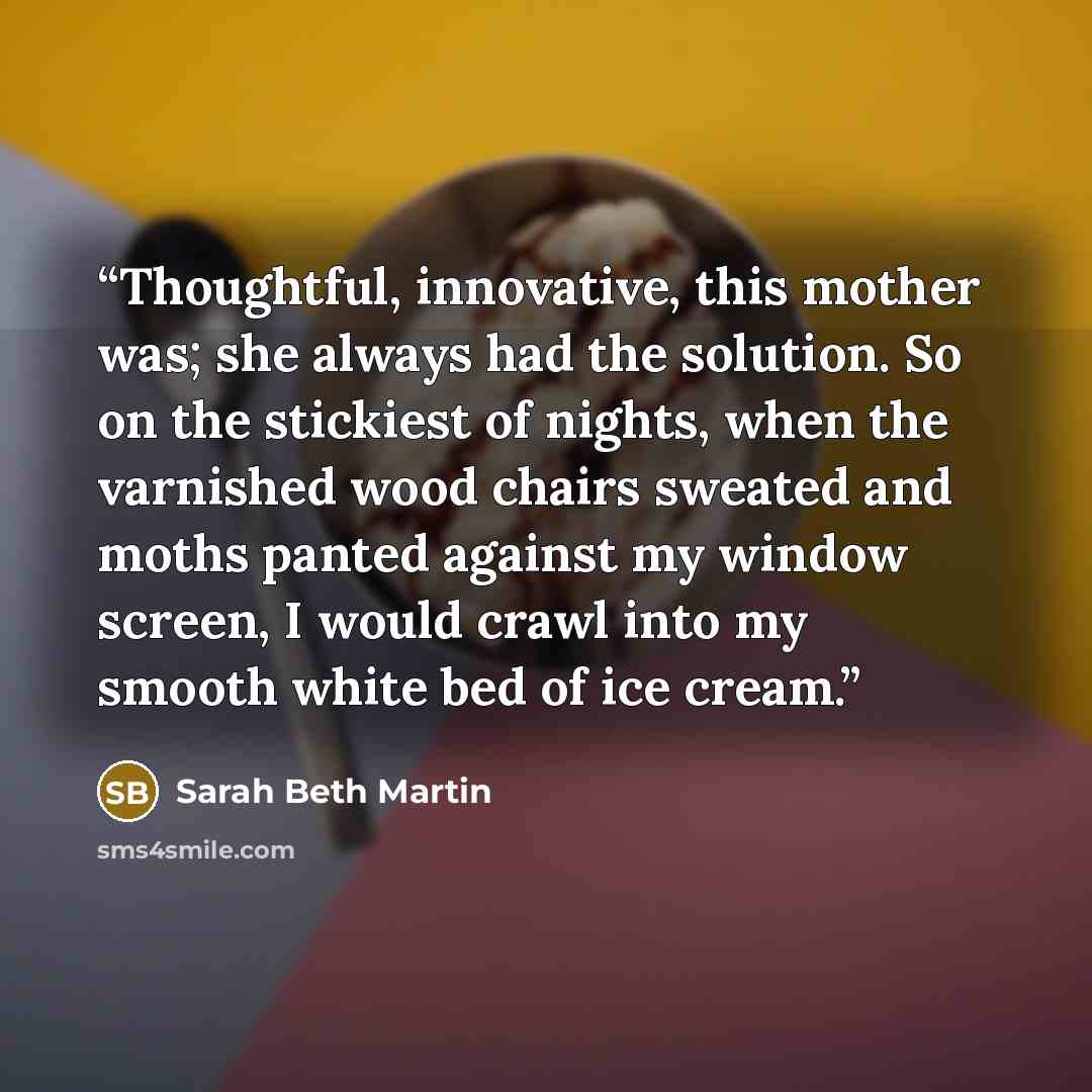 “Thoughtful, innovative, this mother was; she always had the solution. So on the stickiest of nights, when the varnished wood chairs sweated and moths panted against my window screen, I would crawl into my smooth white bed of ice cream.” quote by Sarah Beth Martin