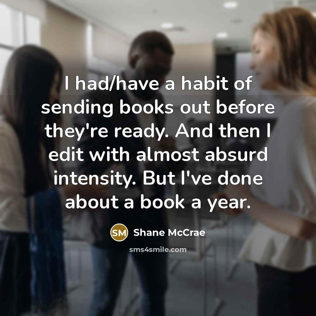 “I had/have a habit of sending books out before they're ready. And then I edit with almost absurd intensity. But I've done about a book a year.” quote by Shane McCrae