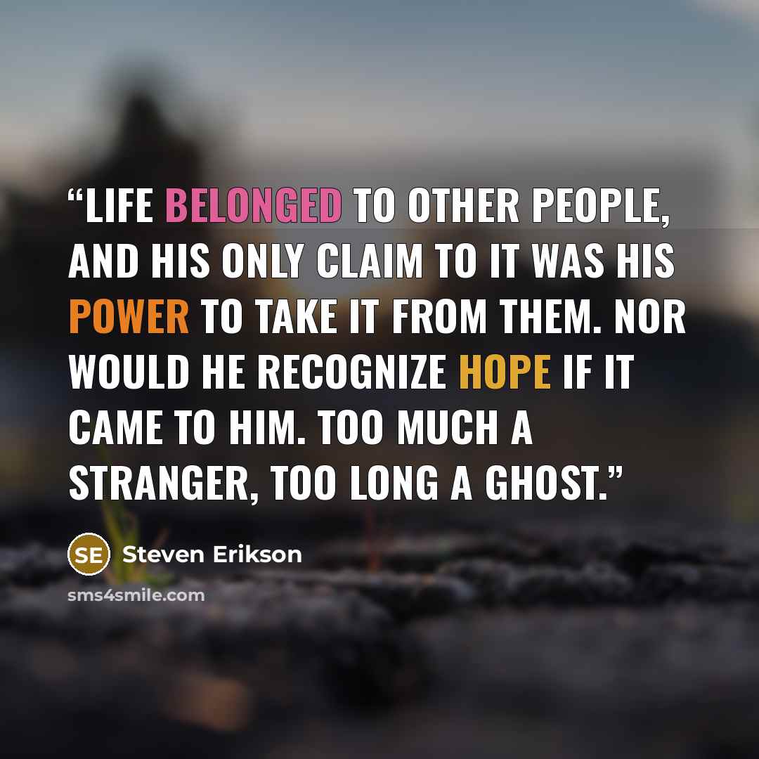 “Life belonged to other people, and his only claim to it was his power to take it from them. Nor would he recognize hope if it came to him. Too much a stranger, too long a ghost.” quote by Steven Erikson