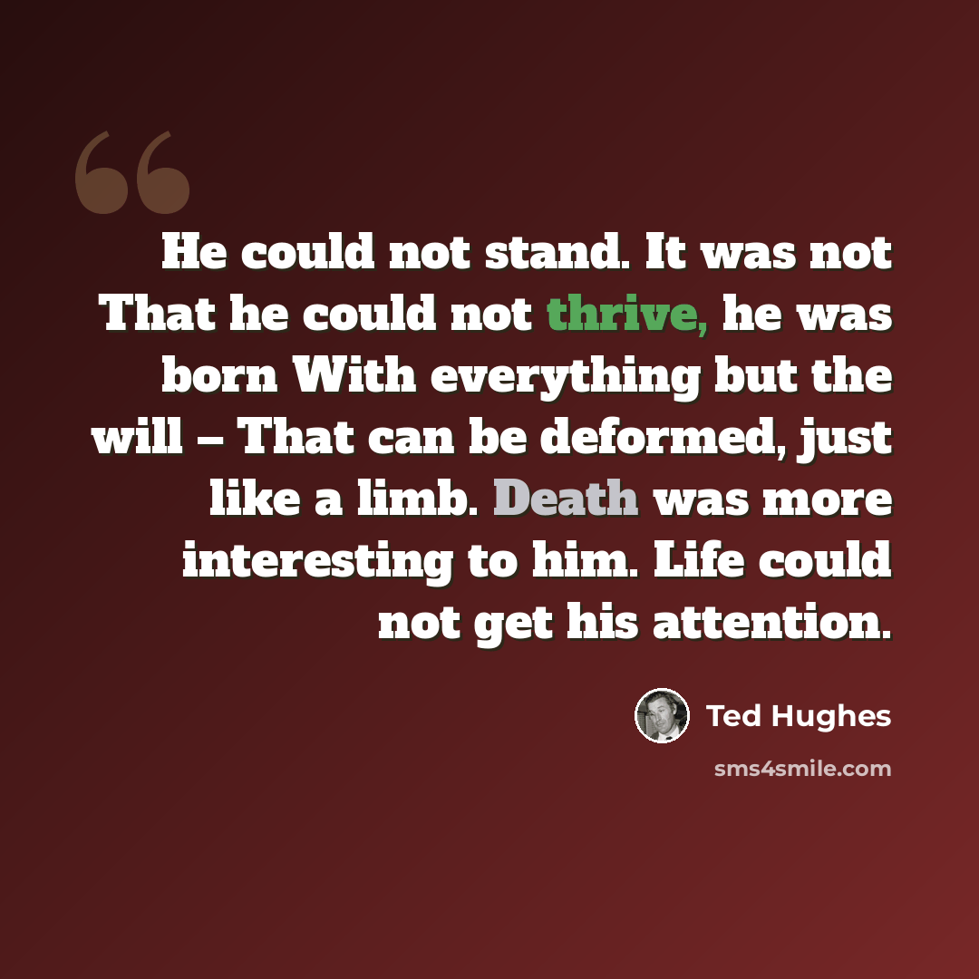 “He could not stand. It was not That he could not thrive, he was born With everything but the will – That can be deformed, just like a limb. Death was more interesting to him. Life could not get his attention.” quote by Ted Hughes