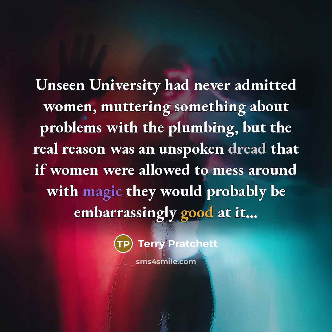 “Unseen University had never admitted women, muttering something about problems with the plumbing, but the real reason was an unspoken dread that if women were allowed to mess around with magic they would probably be embarrassingly good at it…” quote by Terry Pratchett