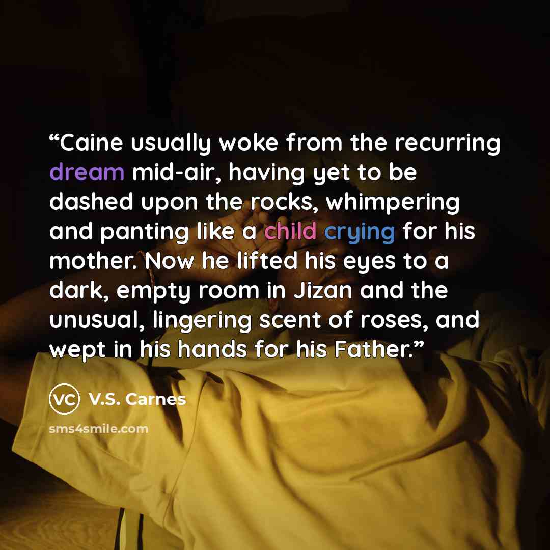“Caine usually woke from the recurring dream mid-air, having yet to be dashed upon the rocks, whimpering and panting like a child crying for his mother. Now he lifted his eyes to a dark, empty room in Jizan and the unusual, lingering scent of roses, and wept in his hands for his Father.” quote by V.S. Carnes