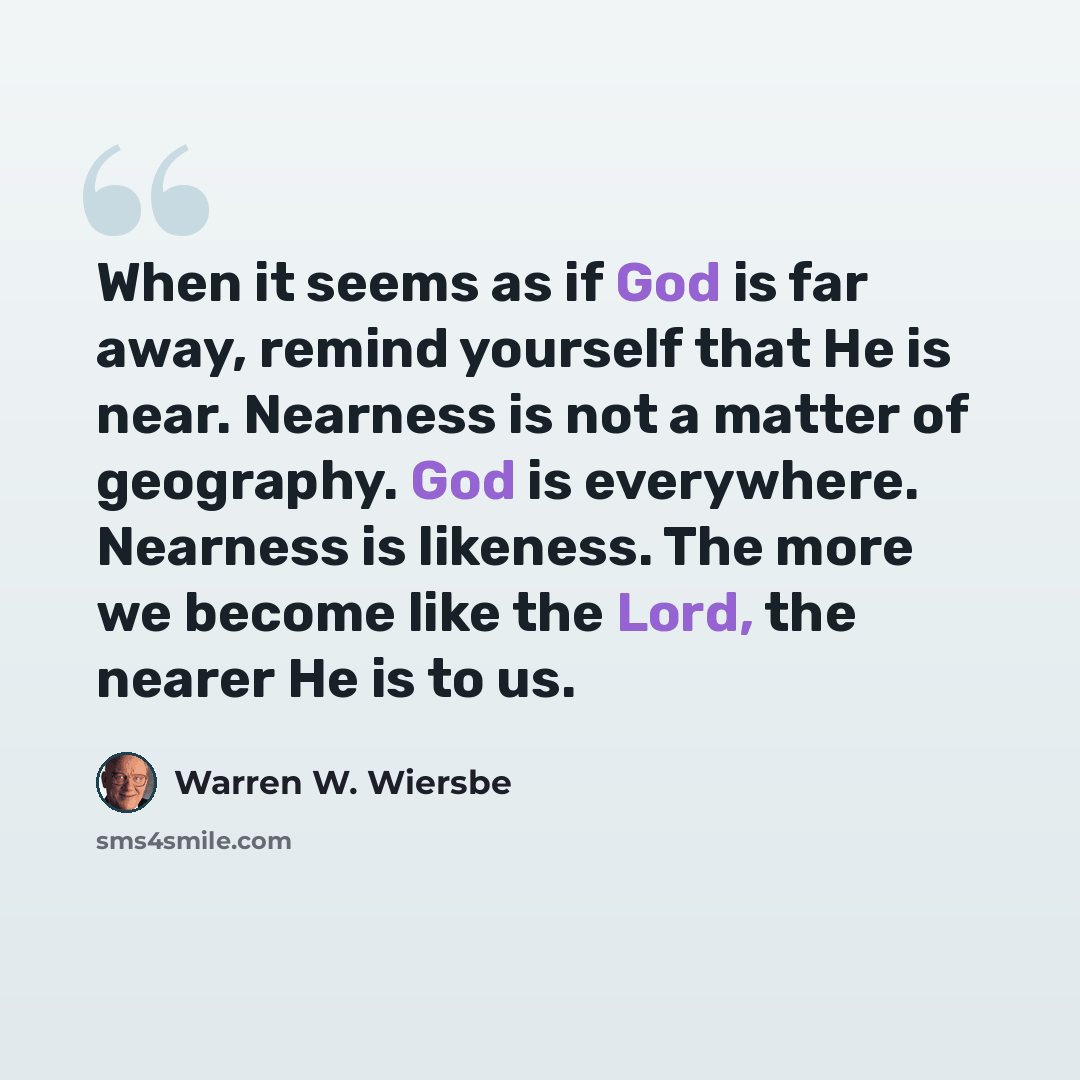 “When it seems as if God is far away, remind yourself that He is near. Nearness is not a matter of geography. God is everywhere. Nearness is likeness. The more we become like the Lord, the nearer He is to us.” quote by Warren W. Wiersbe