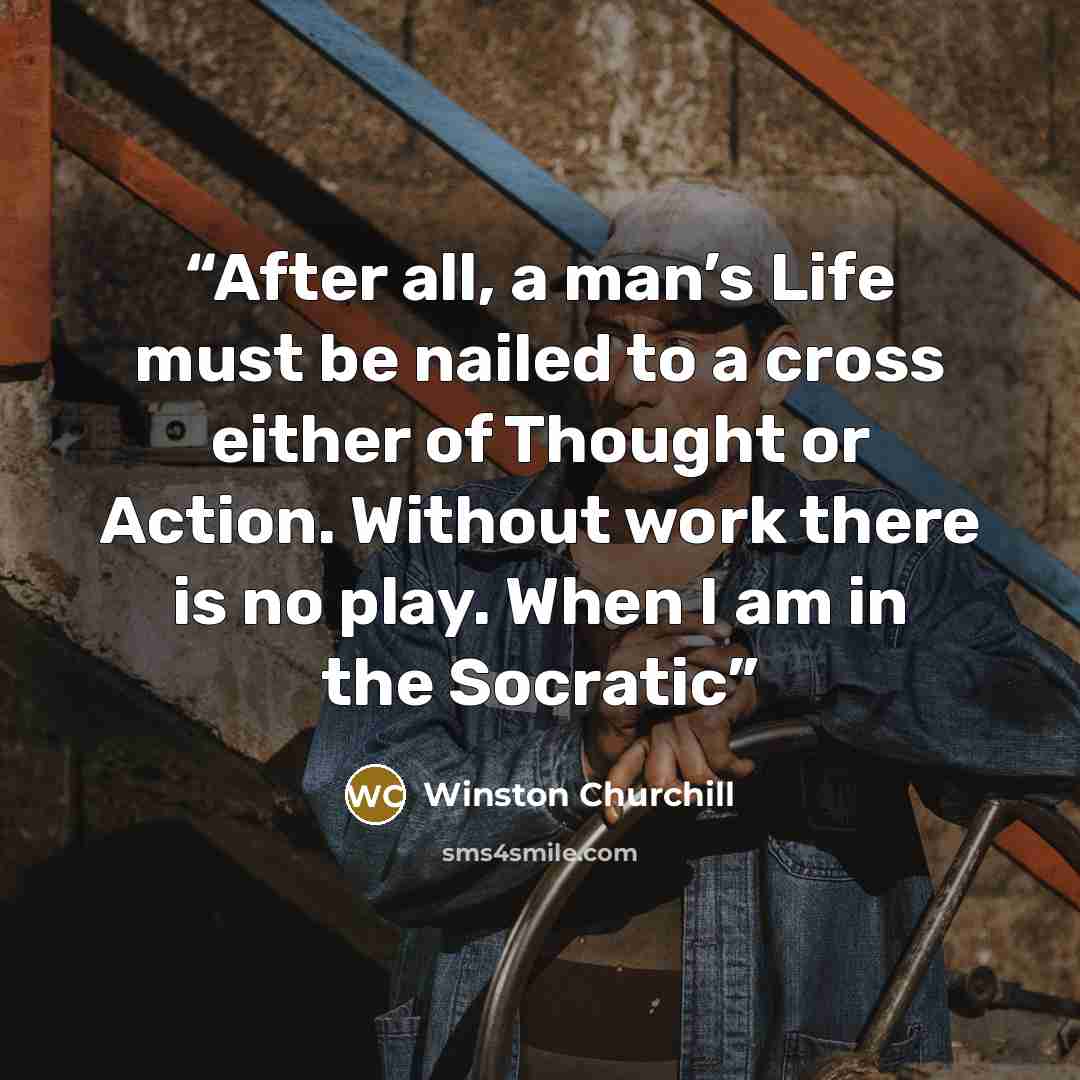 “After all, a man’s Life must be nailed to a cross either of Thought or Action. Without work there is no play. When I am in the Socratic” quote by Winston Churchill