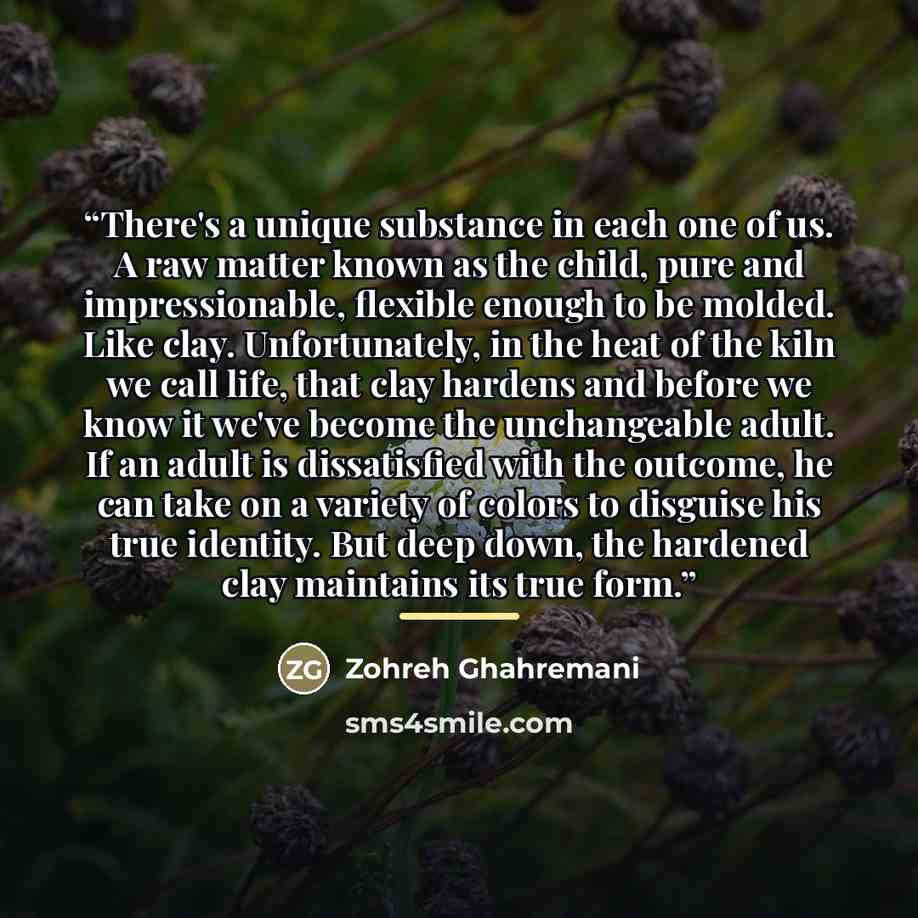 “There's a unique substance in each one of us. A raw matter known as the child, pure and impressionable, flexible enough to be molded. Like clay. Unfortunately, in the heat of the kiln we call life, that clay hardens and before we know it we've become the unchangeable adult. If an adult is…” quote by Zohreh Ghahremani