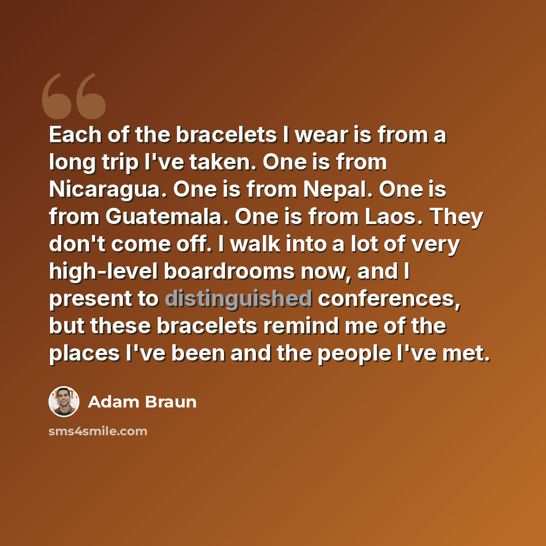 “Each of the bracelets I wear is from a long trip I've taken. One is from Nicaragua. One is from Nepal. One is from Guatemala. One is from Laos. They don't come off. I walk into a lot of very high-level boardrooms now, and I present to distinguished conferences, but these bracelets remind me of the…” quote by Adam Braun