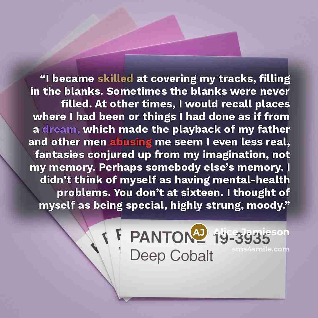 “I became skilled at covering my tracks, filling in the blanks. Sometimes the blanks were never filled. At other times, I would recall places where I had been or things I had done as if from a dream, which made the playback of my father and other men abusing me seem I even less real, fantasies…” quote by Alice Jamieson