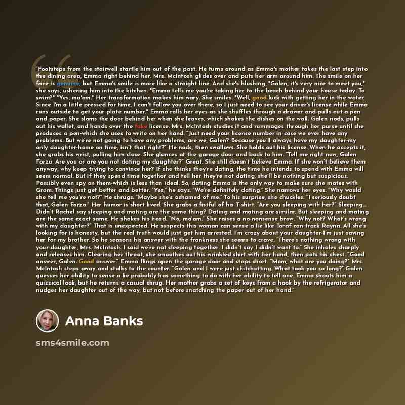 “Footsteps from the stairwell startle him out of the past. He turns around as Emma's mother takes the last step into the dining area, Emma right behind her. Mrs. McIntosh glides over and puts her arm around him. The smile on her face is genuine, but Emma's smile is more like a straight line. And…” quote by Anna Banks