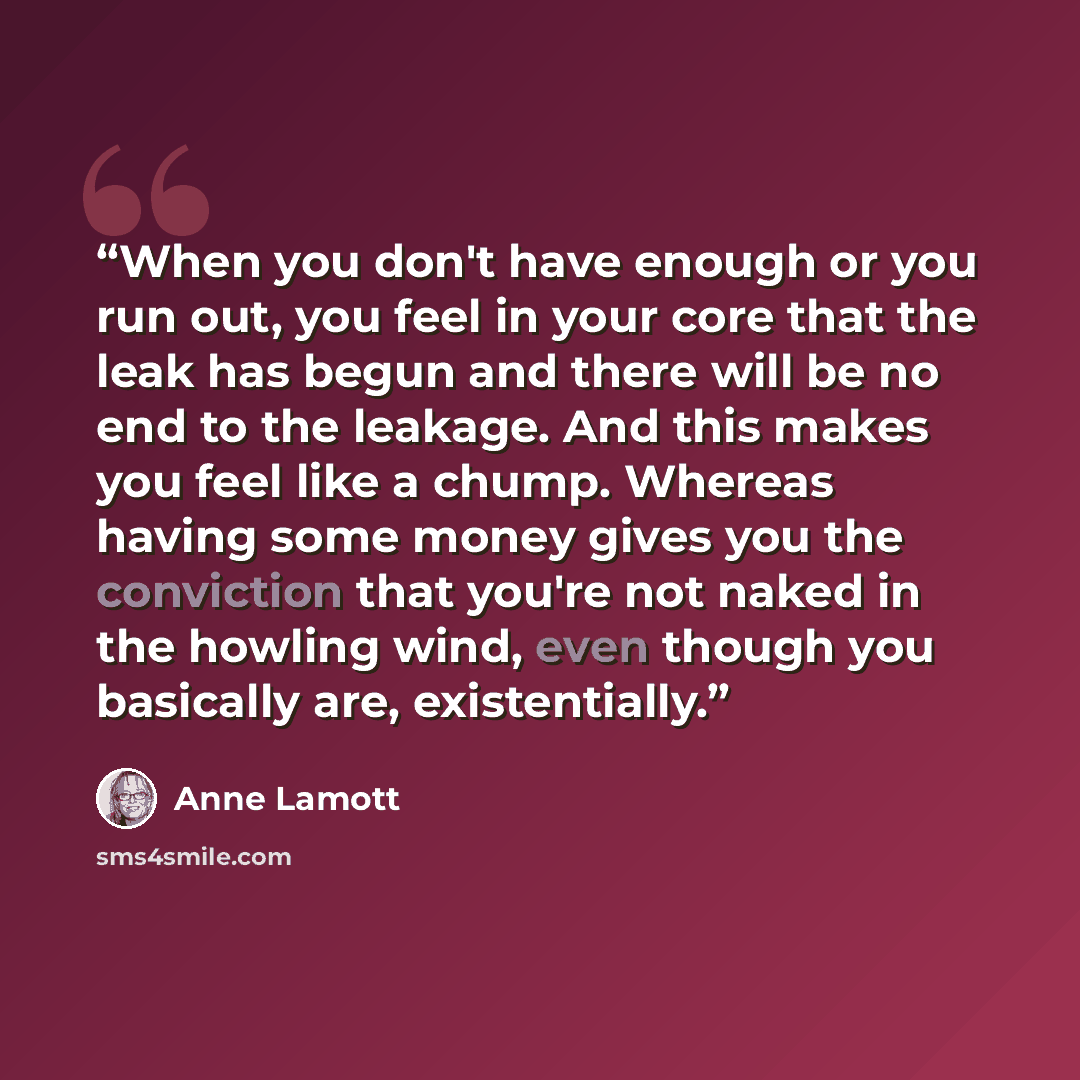 “When you don't have enough or you run out, you feel in your core that the leak has begun and there will be no end to the leakage. And this makes you feel like a chump. Whereas having some money gives you the conviction that you're not naked in the howling wind, even though you basically are…” quote by Anne Lamott