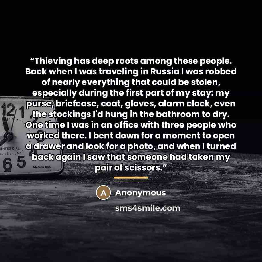 “Thieving has deep roots among these people. Back when I was traveling in Russia I was robbed of nearly everything that could be stolen, especially during the first part of my stay: my purse, briefcase, coat, gloves, alarm clock, even the stockings I'd hung in the bathroom to dry. One time I was in…” quote by Anonymous