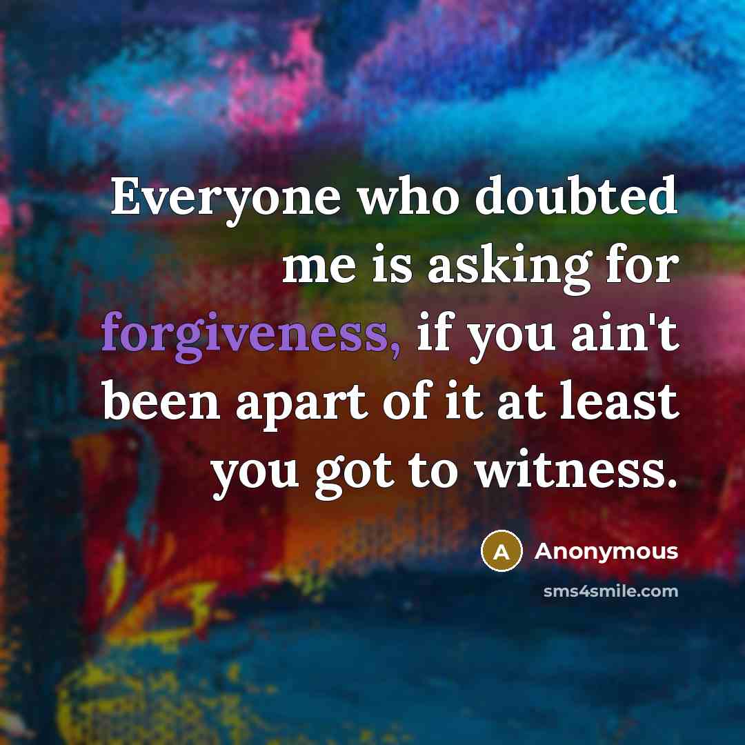 “Everyone who doubted me is asking for forgiveness, if you ain't been apart of it at least you got to witness.” quote by Anonymous