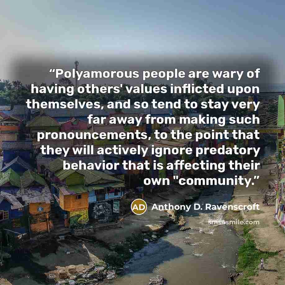 “Polyamorous people are wary of having others' values inflicted upon themselves, and so tend to stay very far away from making such pronouncements, to the point that they will actively ignore predatory behavior that is affecting their own "community.” quote by Anthony D. Ravenscroft