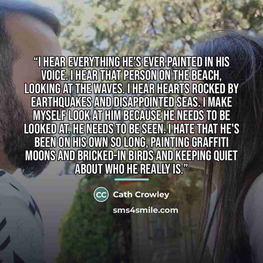 “I hear everything he's ever painted in his voice. I hear that person on the beach, looking at the waves. I hear hearts rocked by earthquakes and disappointed seas. I make myself look at him because he needs to be looked at. He needs to be seen. I hate that he's been on his own so long, painting…” quote by Cath Crowley