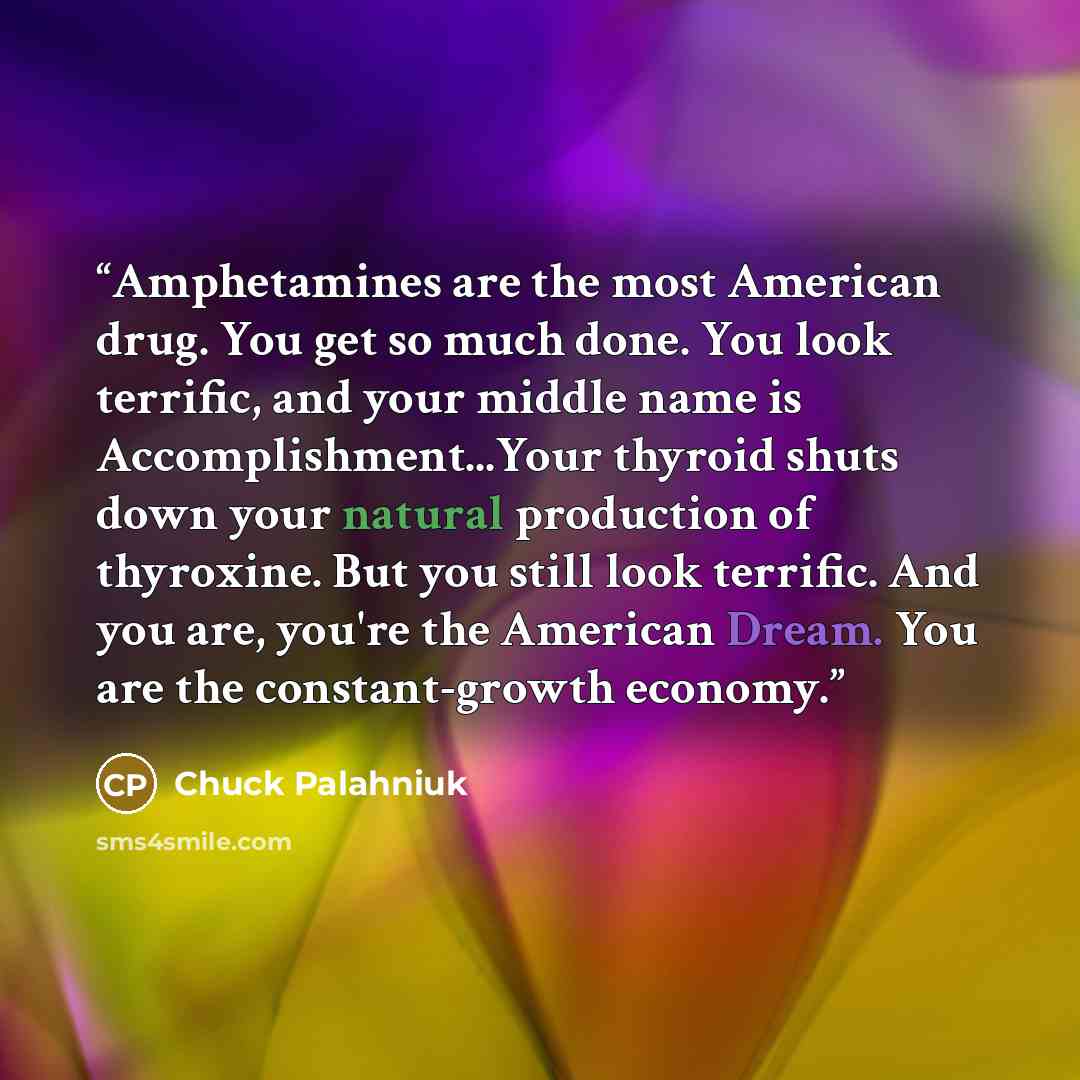 “Amphetamines are the most American drug. You get so much done. You look terrific, and your middle name is Accomplishment...Your thyroid shuts down your natural production of thyroxine. But you still look terrific. And you are, you're the American Dream. You are the constant-growth economy.” quote by Chuck Palahniuk