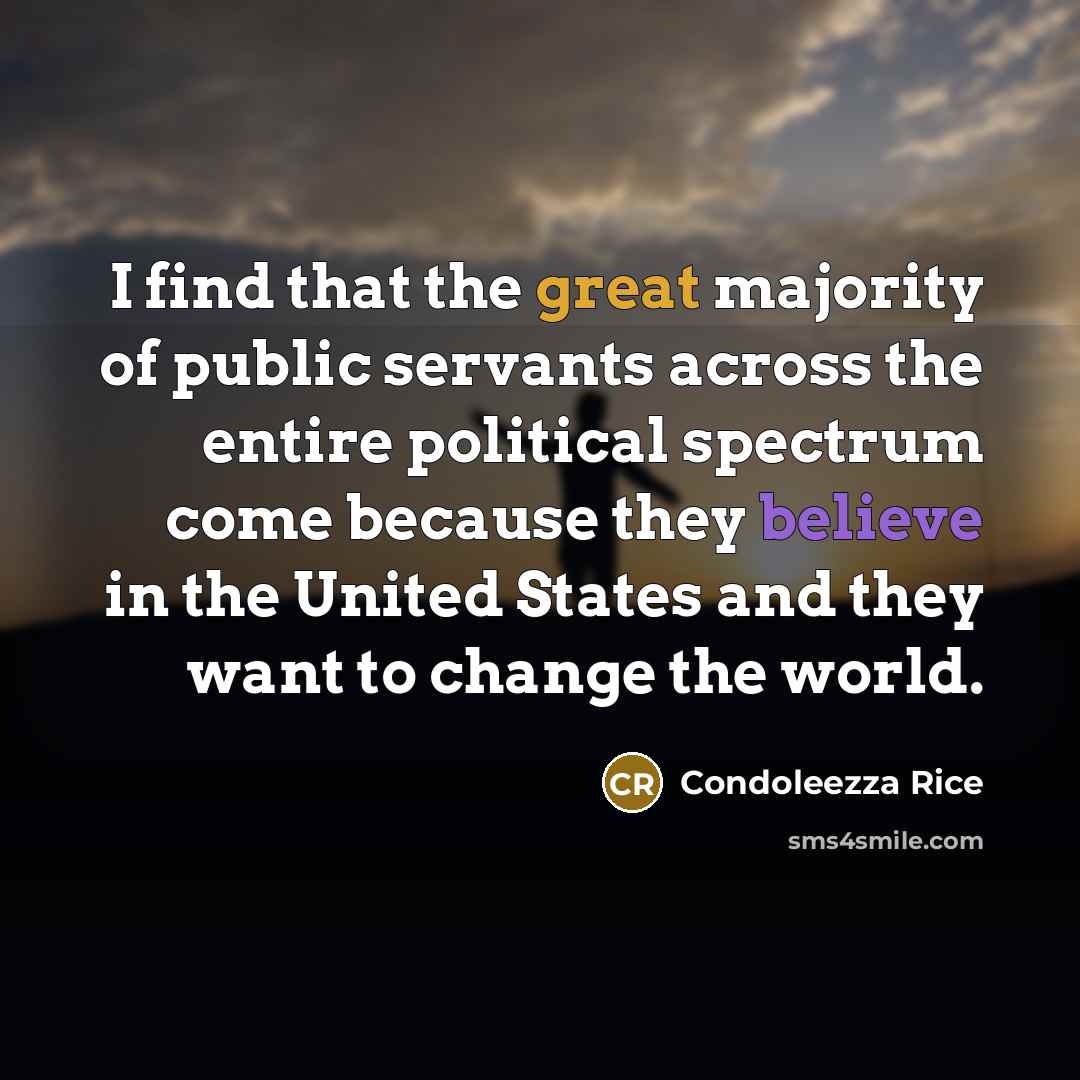 “I find that the great majority of public servants across the entire political spectrum come because they believe in the United States and they want to change the world.” quote by Condoleezza Rice