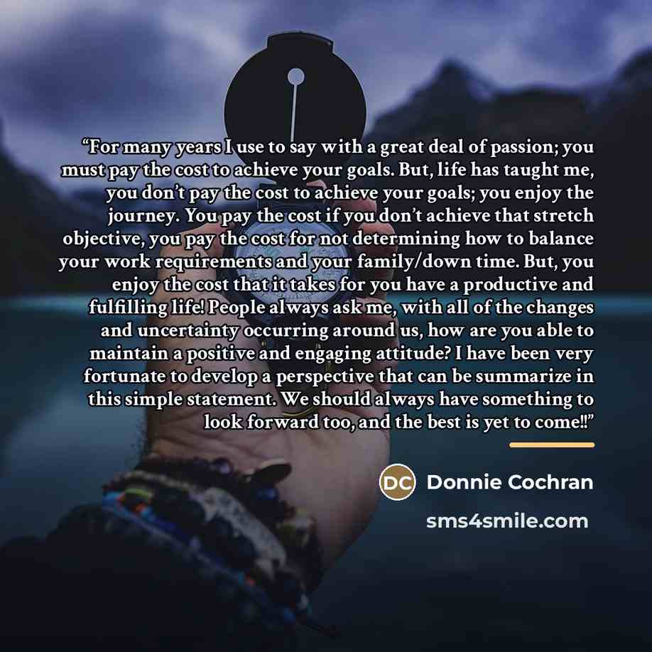 “For many years I use to say with a great deal of passion; you must pay the cost to achieve your goals. But, life has taught me, you don’t pay the cost to achieve your goals; you enjoy the journey. You pay the cost if you don’t achieve that stretch objective, you pay the cost for not determining…” quote by Donnie Cochran