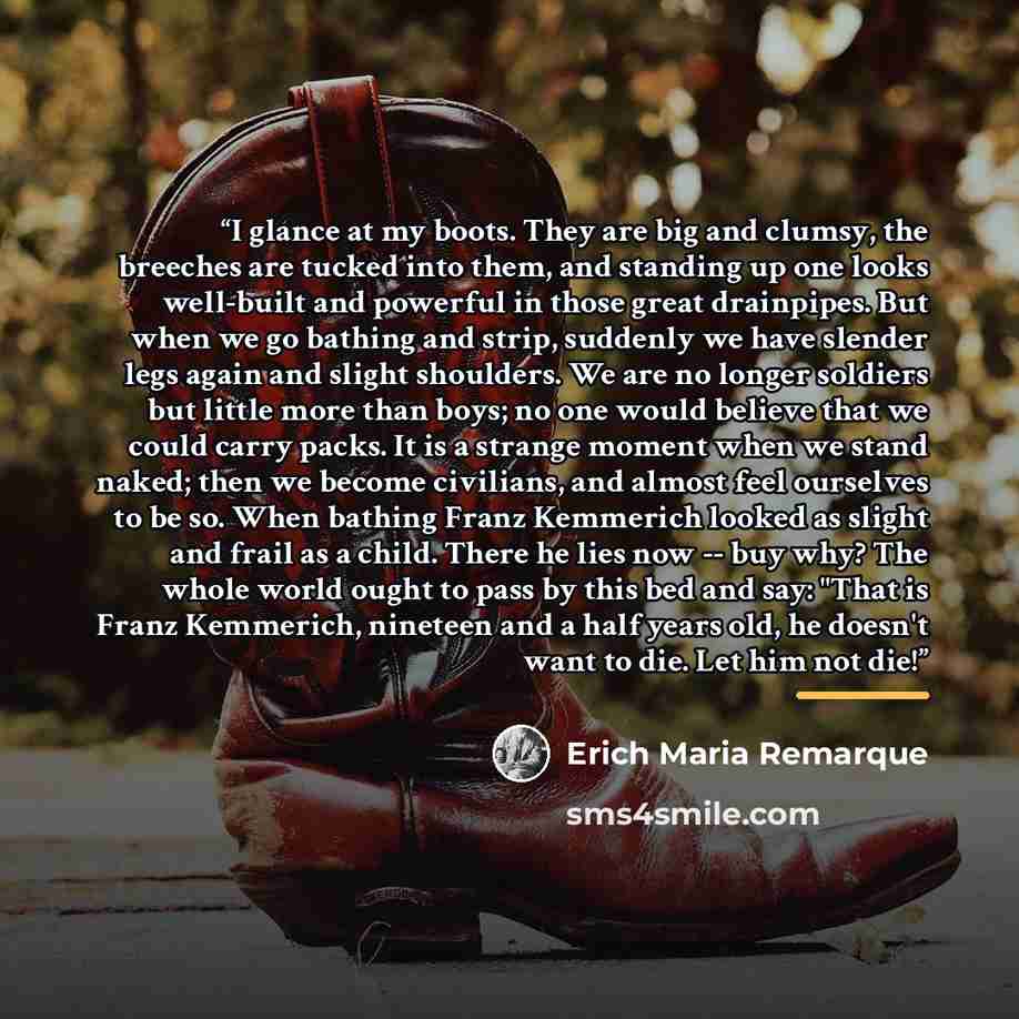 “I glance at my boots. They are big and clumsy, the breeches are tucked into them, and standing up one looks well-built and powerful in those great drainpipes. But when we go bathing and strip, suddenly we have slender legs again and slight shoulders. We are no longer soldiers but little more than…” quote by Erich Maria Remarque