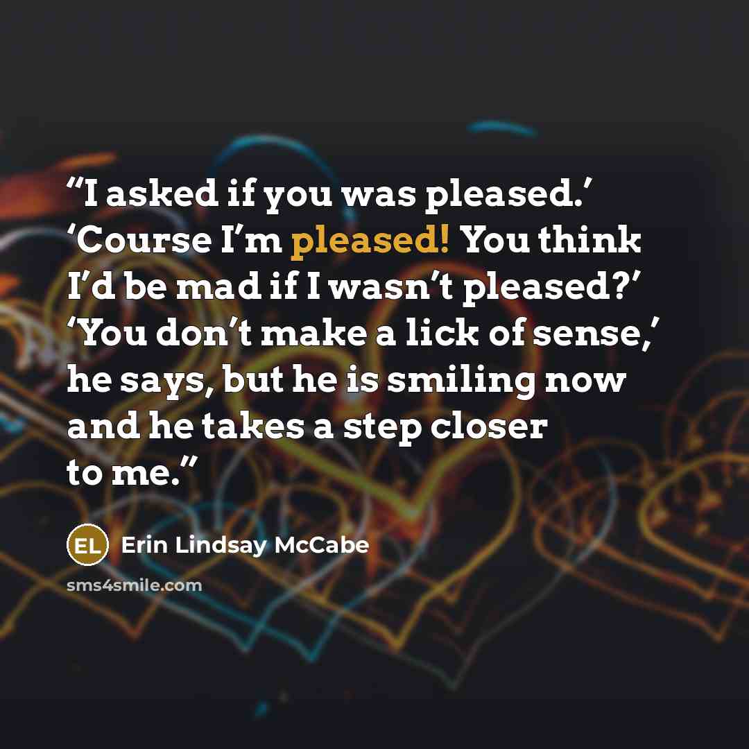 “I asked if you was pleased.’ ‘Course I’m pleased! You think I’d be mad if I wasn’t pleased?’ ‘You don’t make a lick of sense,’ he says, but he is smiling now and he takes a step closer to me.” quote by Erin Lindsay McCabe