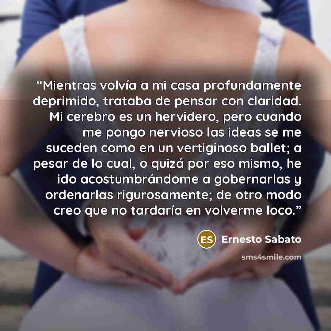 “Mientras volvía a mi casa profundamente deprimido, trataba de pensar con claridad. Mi cerebro es un hervidero, pero cuando me pongo nervioso las ideas se me suceden como en un vertiginoso ballet; a pesar de lo cual, o quizá por eso mismo, he ido acostumbrándome a gobernarlas y ordenarlas…” quote by Ernesto Sabato