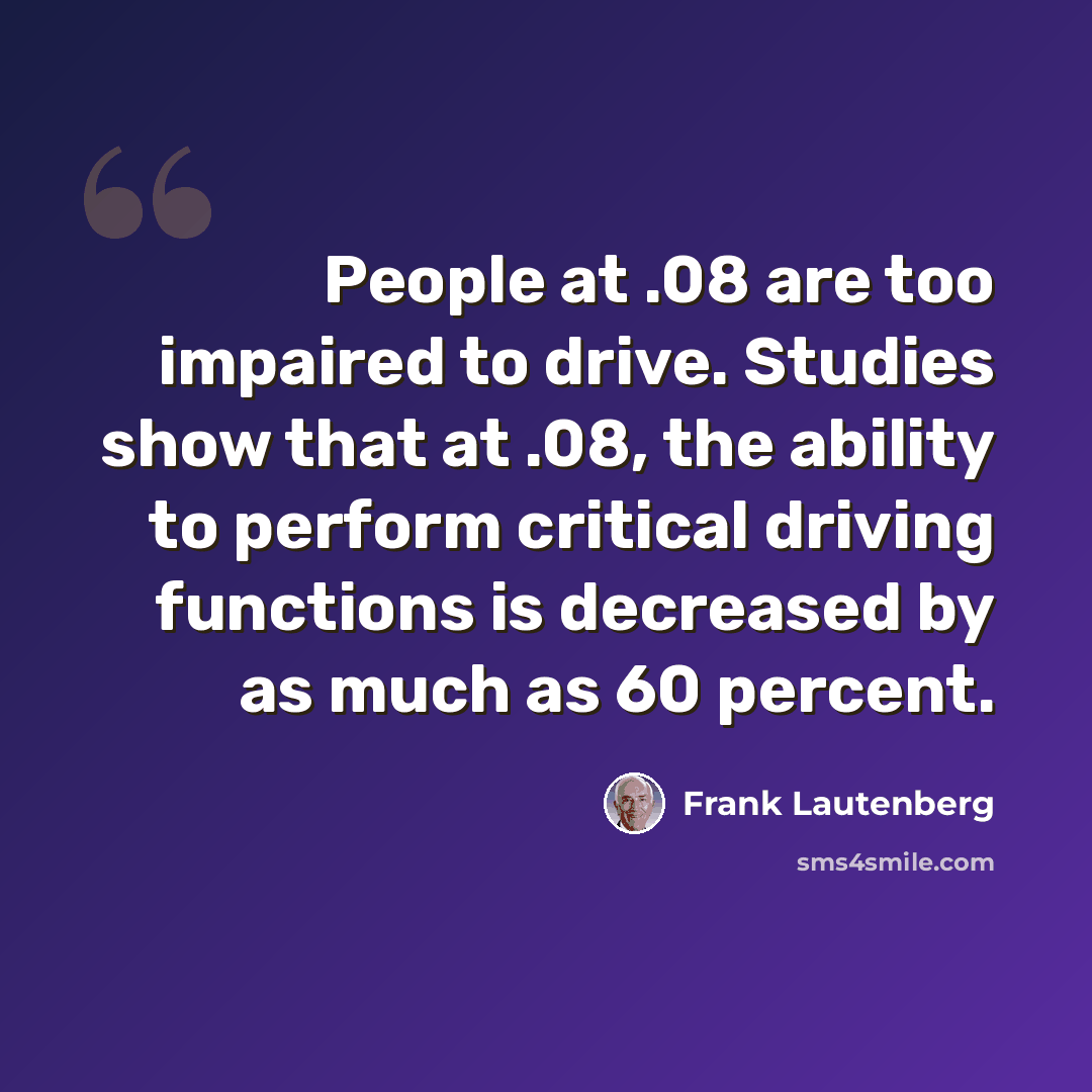 “People at .08 are too impaired to drive. Studies show that at .08, the ability to perform critical driving functions is decreased by as much as 60 percent.” quote by Frank Lautenberg