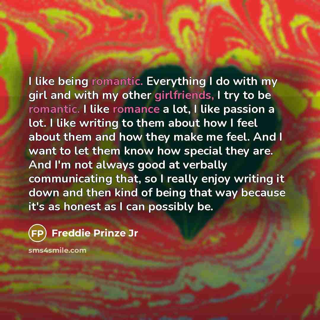 “I like being romantic. Everything I do with my girl and with my other girlfriends, I try to be romantic. I like romance a lot, I like passion a lot. I like writing to them about how I feel about them and how they make me feel. And I want to let them know how special they are. And I'm not always…” quote by Freddie Prinze Jr