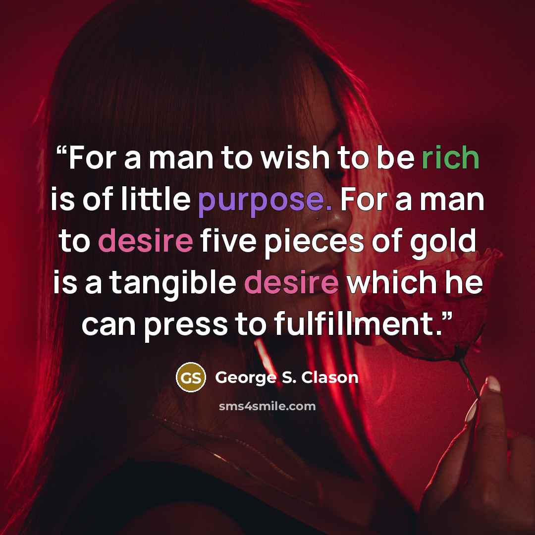 “For a man to wish to be rich is of little purpose. For a man to desire five pieces of gold is a tangible desire which he can press to fulfillment.” quote by George S. Clason