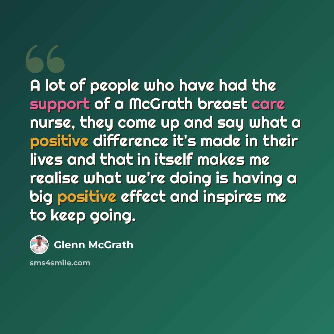 “A lot of people who have had the support of a McGrath breast care nurse, they come up and say what a positive difference it's made in their lives and that in itself makes me realise what we're doing is having a big positive effect and inspires me to keep going.” quote by Glenn McGrath