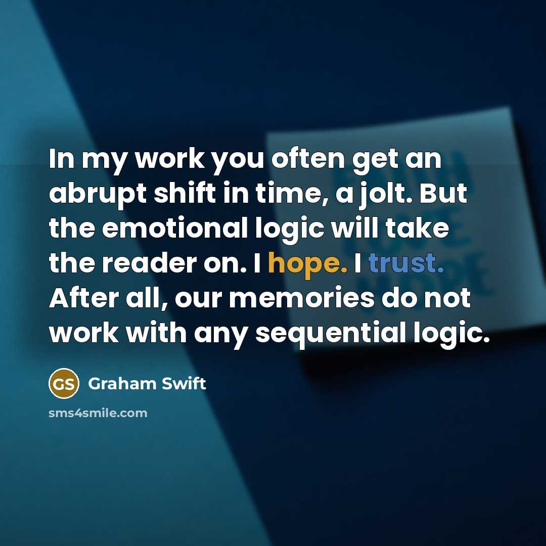 “In my work you often get an abrupt shift in time, a jolt. But the emotional logic will take the reader on. I hope. I trust. After all, our memories do not work with any sequential logic.” quote by Graham Swift