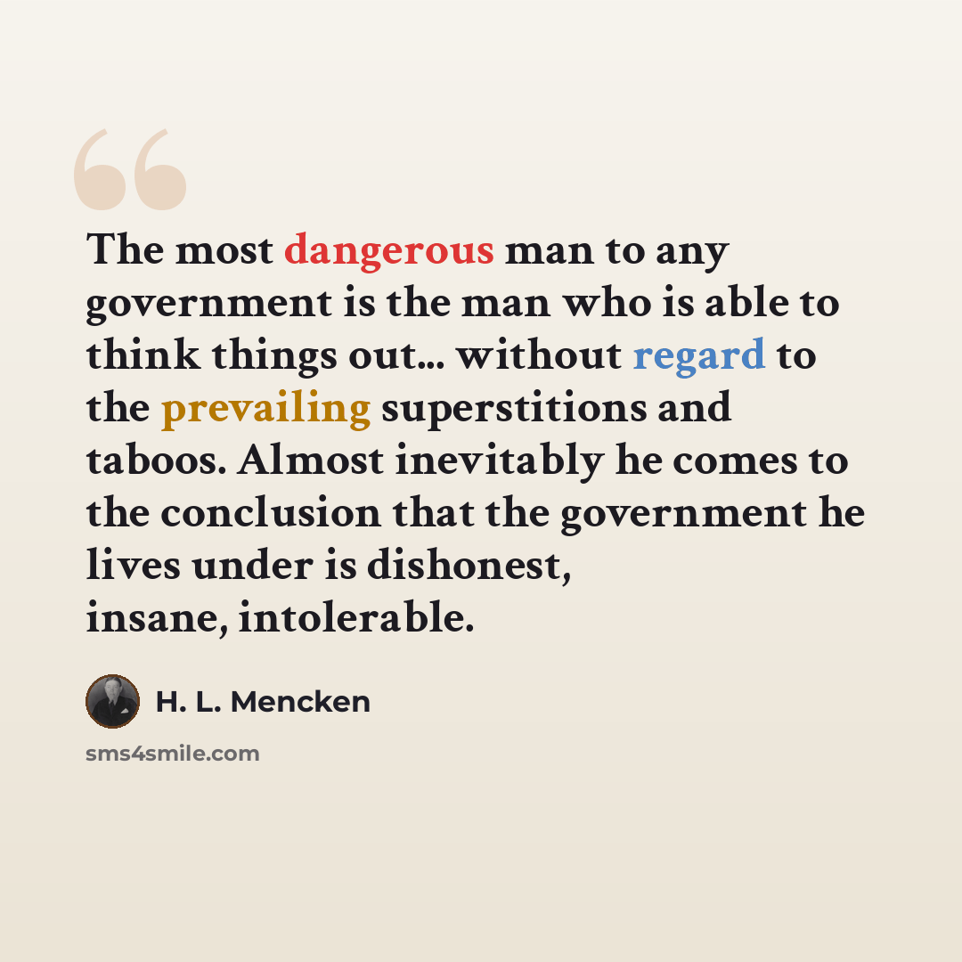 “The most dangerous man to any government is the man who is able to think things out... without regard to the prevailing superstitions and taboos. Almost inevitably he comes to the conclusion that the government he lives under is dishonest, insane, intolerable.” quote by H. L. Mencken