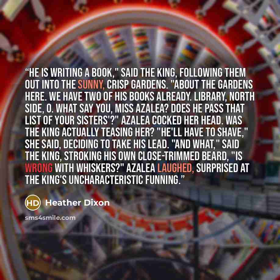“He is writing a book," said the King, following them out into the sunny, crisp gardens. "About the gardens here. We have two of his books already. Library, north side, O. What say you, Miss Azalea? Does he pass that list of your sisters'?" Azalea cocked her head. Was the king actually teasing her?…” quote by Heather Dixon
