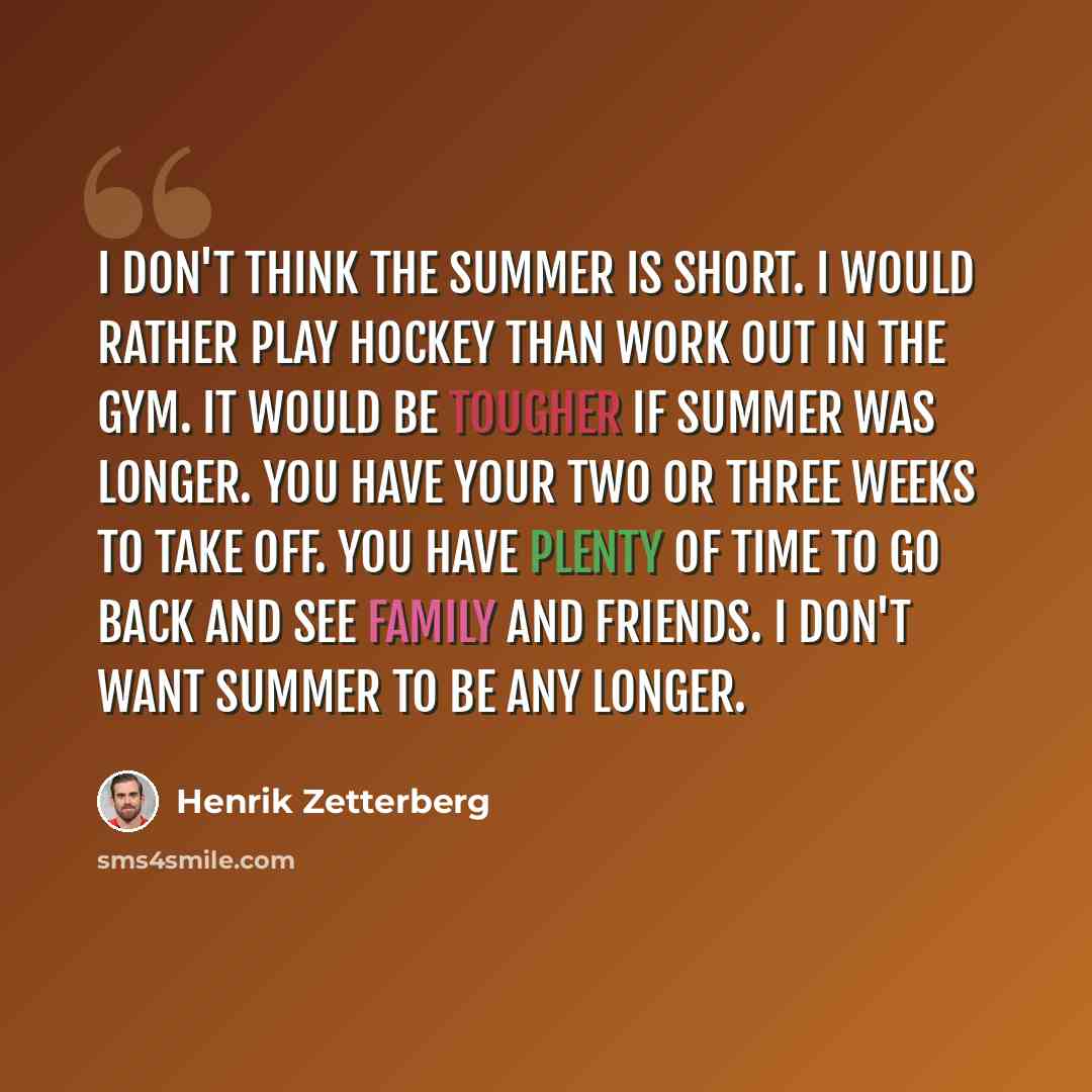 “I don't think the summer is short. I would rather play hockey than work out in the gym. It would be tougher if summer was longer. You have your two or three weeks to take off. You have plenty of time to go back and see family and friends. I don't want summer to be any longer.” quote by Henrik Zetterberg