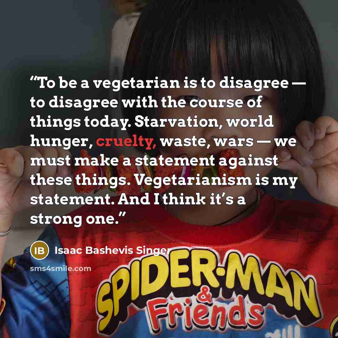 “To be a vegetarian is to disagree — to disagree with the course of things today. Starvation, world hunger, cruelty, waste, wars — we must make a statement against these things. Vegetarianism is my statement. And I think it’s a strong one.” quote by Isaac Bashevis Singer