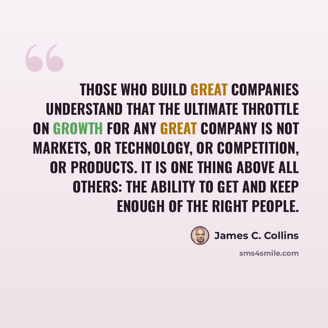 “Those who build great companies understand that the ultimate throttle on growth for any great company is not markets, or technology, or competition, or products. It is one thing above all others: the ability to get and keep enough of the right people.” quote by James C. Collins