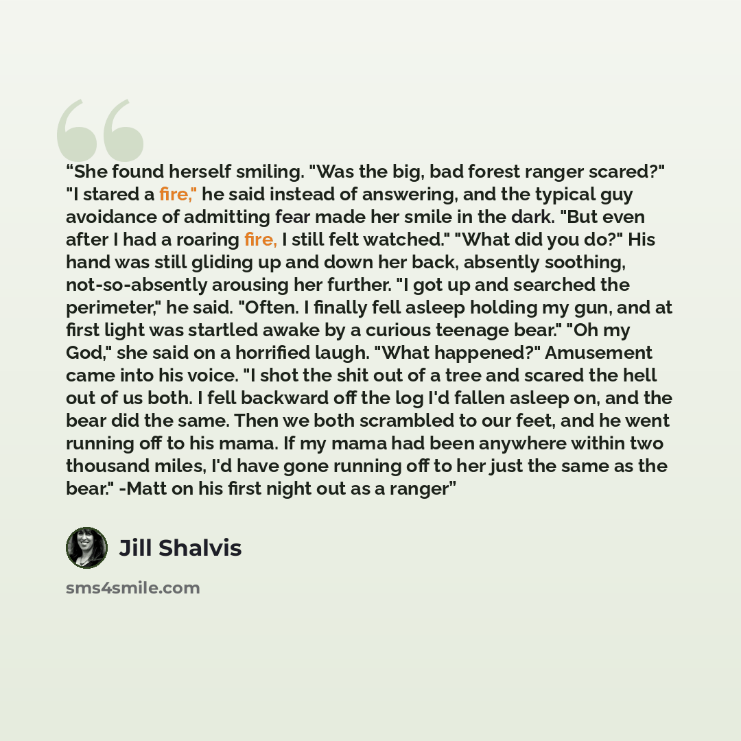 “She found herself smiling. "Was the big, bad forest ranger scared?" "I stared a fire," he said instead of answering, and the typical guy avoidance of admitting fear made her smile in the dark. "But even after I had a roaring fire, I still felt watched." "What did you do?" His hand was still…” quote by Jill Shalvis