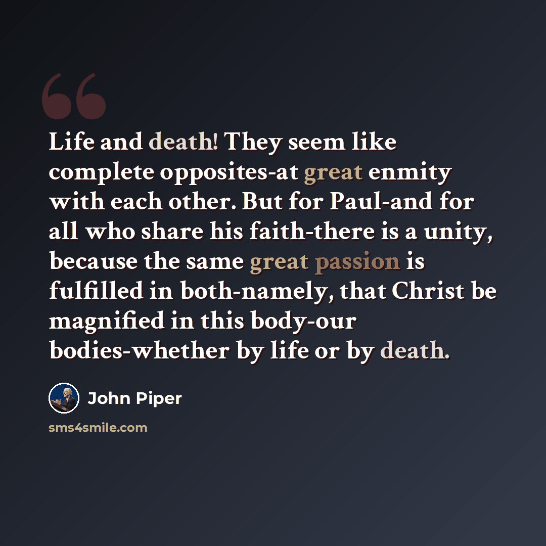 “Life and death! They seem like complete opposites-at great enmity with each other. But for Paul-and for all who share his faith-there is a unity, because the same great passion is fulfilled in both-namely, that Christ be magnified in this body-our bodies-whether by life or by death.” quote by John Piper
