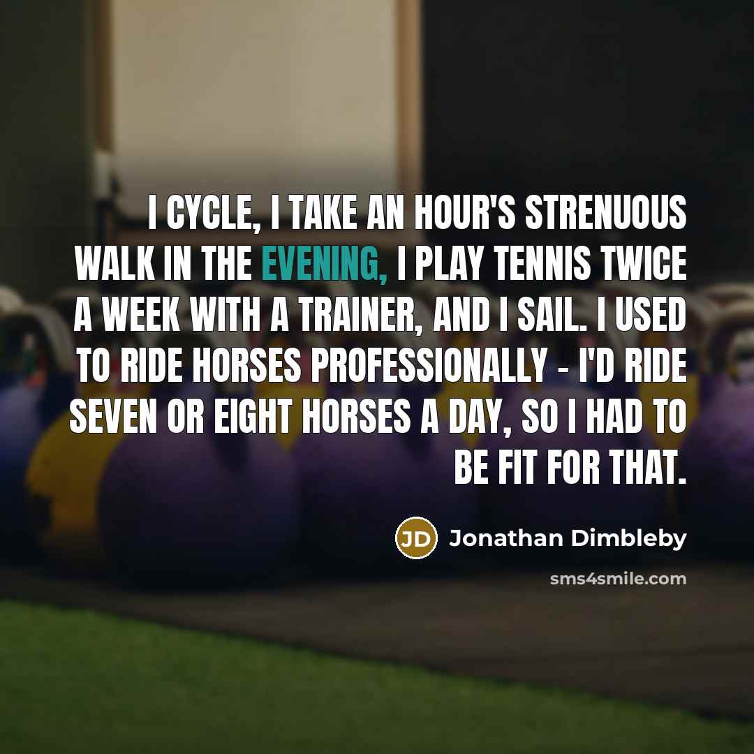 “I cycle, I take an hour's strenuous walk in the evening, I play tennis twice a week with a trainer, and I sail. I used to ride horses professionally - I'd ride seven or eight horses a day, so I had to be fit for that.” quote by Jonathan Dimbleby