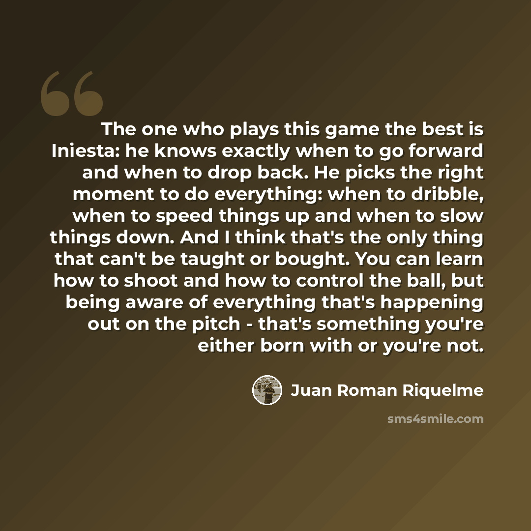 “The one who plays this game the best is Iniesta: he knows exactly when to go forward and when to drop back. He picks the right moment to do everything: when to dribble, when to speed things up and when to slow things down. And I think that's the only thing that can't be taught or bought. You can…” quote by Juan Roman Riquelme