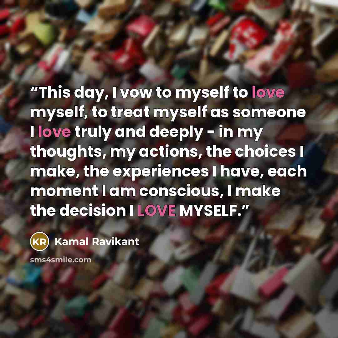 “This day, I vow to myself to love myself, to treat myself as someone I love truly and deeply - in my thoughts, my actions, the choices I make, the experiences I have, each moment I am conscious, I make the decision I LOVE MYSELF.” quote by Kamal Ravikant
