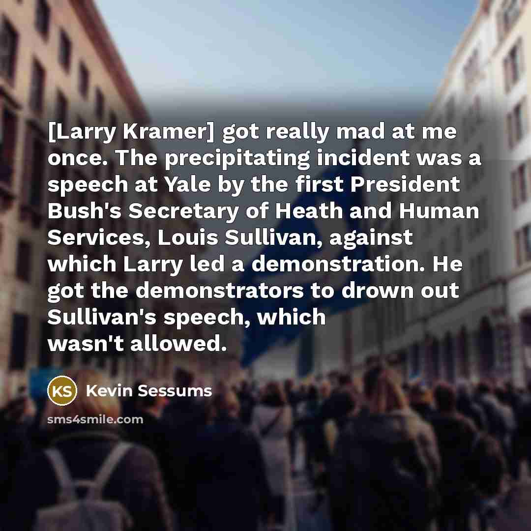 “[Larry Kramer] got really mad at me once. The precipitating incident was a speech at Yale by the first President Bush's Secretary of Heath and Human Services, Louis Sullivan, against which Larry led a demonstration. He got the demonstrators to drown out Sullivan's speech, which wasn't allowed.” quote by Kevin Sessums