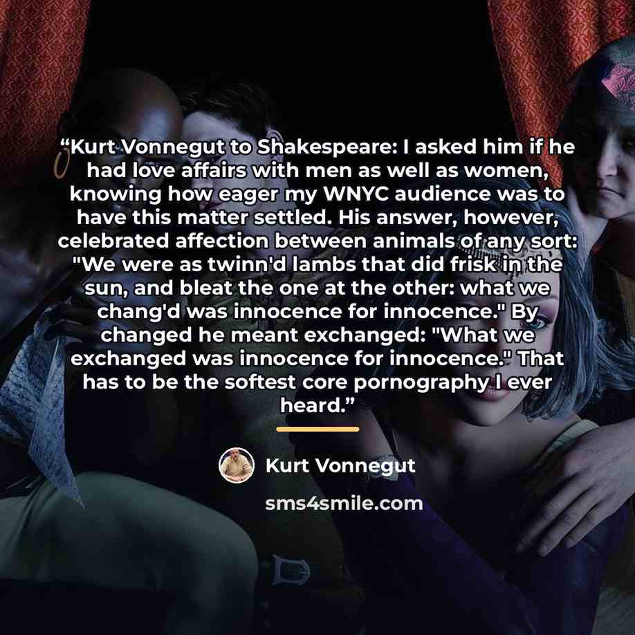 “Kurt Vonnegut to Shakespeare: I asked him if he had love affairs with men as well as women, knowing how eager my WNYC audience was to have this matter settled. His answer, however, celebrated affection between animals of any sort: "We were as twinn'd lambs that did frisk in the sun, and bleat the…” quote by Kurt Vonnegut