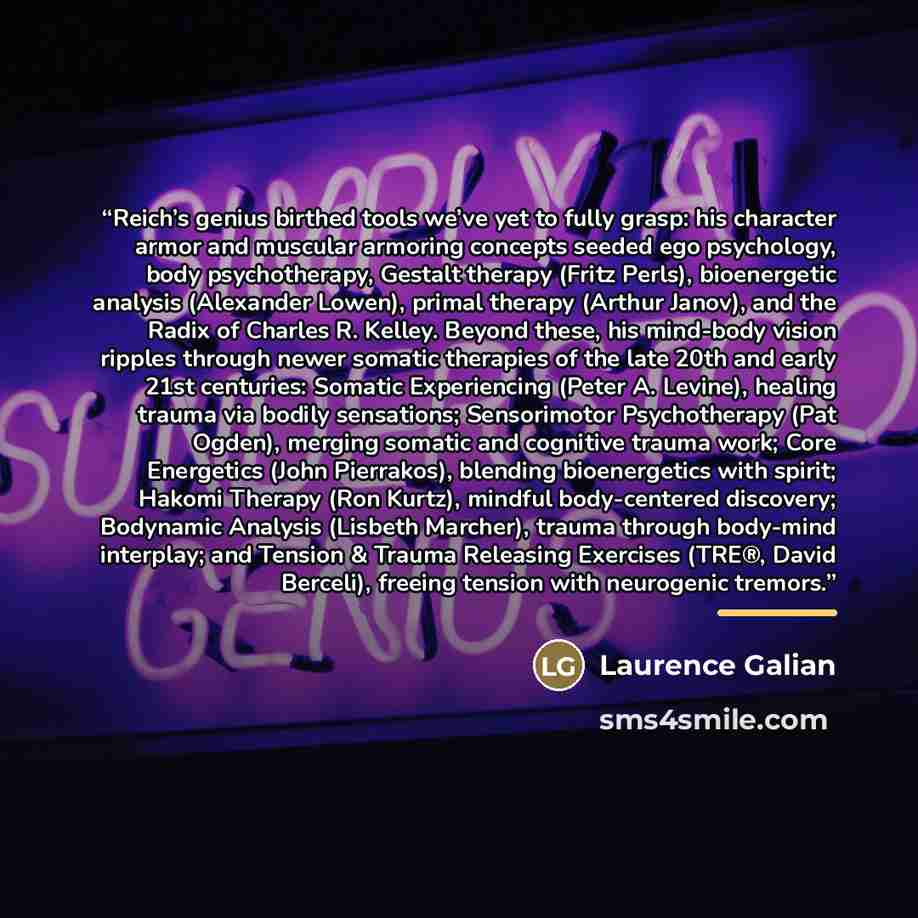 “Reich’s genius birthed tools we’ve yet to fully grasp: his character armor and muscular armoring concepts seeded ego psychology, body psychotherapy, Gestalt therapy (Fritz Perls), bioenergetic analysis (Alexander Lowen), primal therapy (Arthur Janov), and the Radix of Charles R. Kelley. Beyond…” quote by Laurence Galian