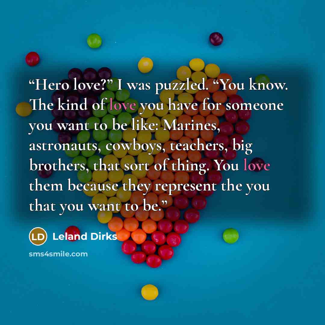 “Hero love?” I was puzzled. “You know. The kind of love you have for someone you want to be like: Marines, astronauts, cowboys, teachers, big brothers, that sort of thing. You love them because they represent the you that you want to be.” quote by Leland Dirks