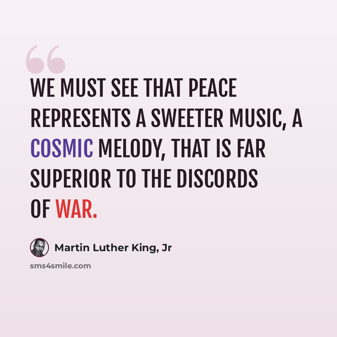 “We must see that peace represents a sweeter music, a cosmic melody, that is far superior to the discords of war.” quote by Martin Luther King, Jr