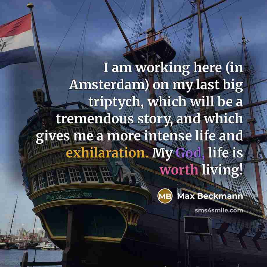 “I am working here (in Amsterdam) on my last big triptych, which will be a tremendous story, and which gives me a more intense life and exhilaration. My God, life is worth living!” quote by Max Beckmann