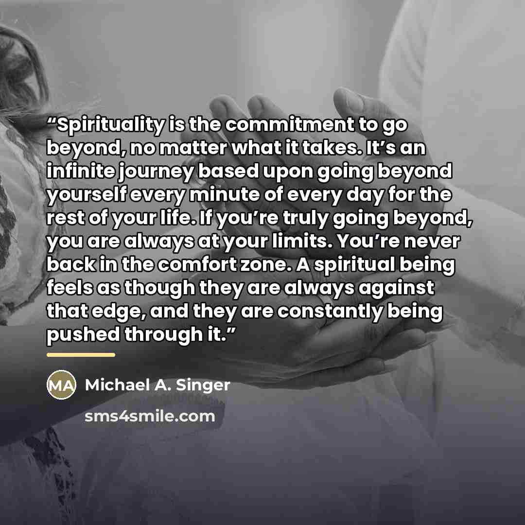 “Spirituality is the commitment to go beyond, no matter what it takes. It’s an infinite journey based upon going beyond yourself every minute of every day for the rest of your life. If you’re truly going beyond, you are always at your limits. You’re never back in the comfort zone. A spiritual being…” quote by Michael A. Singer